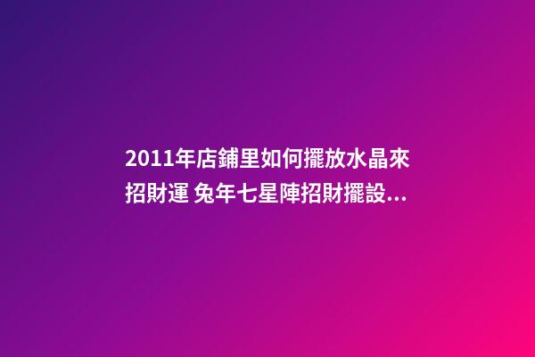 2011年店鋪里如何擺放水晶來招財運 兔年七星陣招財擺設(shè)